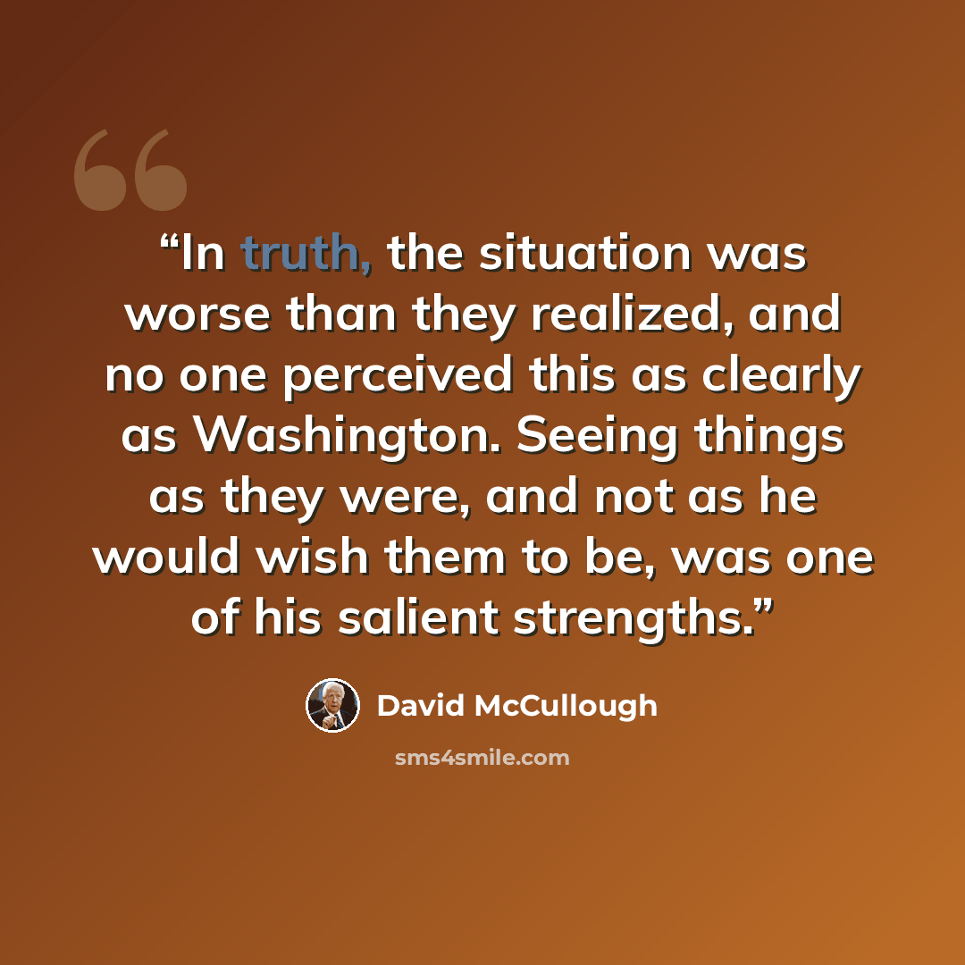 “In truth, the situation was worse than they realized, and no one perceived this as clearly as Washington. Seeing things as they were, and not as he would wish them to be, was one of his salient strengths.” quote by David McCullough