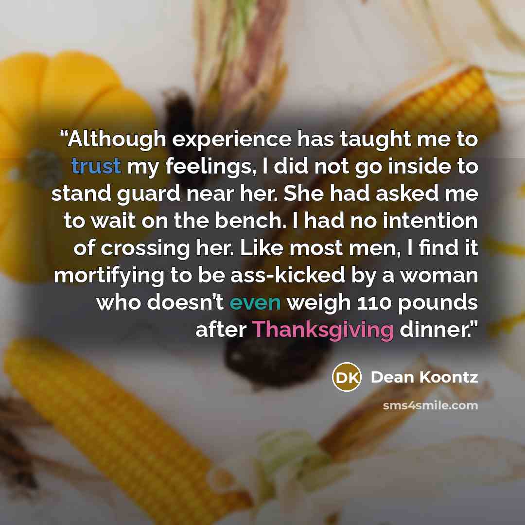 “Although experience has taught me to trust my feelings, I did not go inside to stand guard near her. She had asked me to wait on the bench. I had no intention of crossing her. Like most men, I find it mortifying to be ass-kicked by a woman who doesn’t even weigh 110 pounds after Thanksgiving dinner.” quote by Dean Koontz