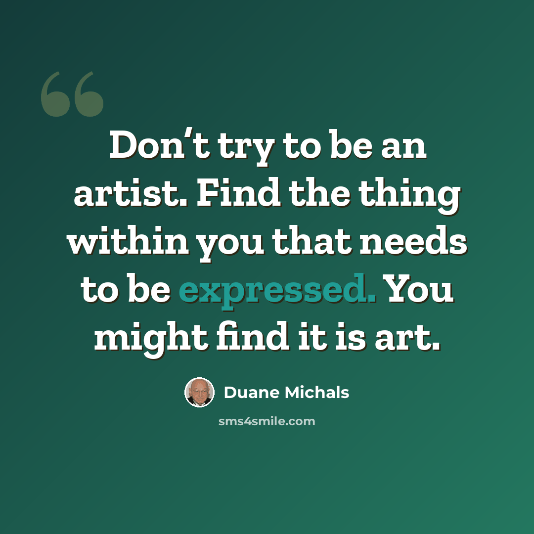 “Don’t try to be an artist. Find the thing within you that needs to be expressed. You might find it is art.” quote by Duane Michals