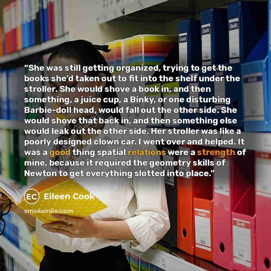 “She was still getting organized, trying to get the books she'd taken out to fit into the shelf under the stroller. She would shove a book in, and then something, a juice cup, a Binky, or one disturbing Barbie-doll head, would fall out the other side. She would shove that back in, and then…” quote by Eileen Cook