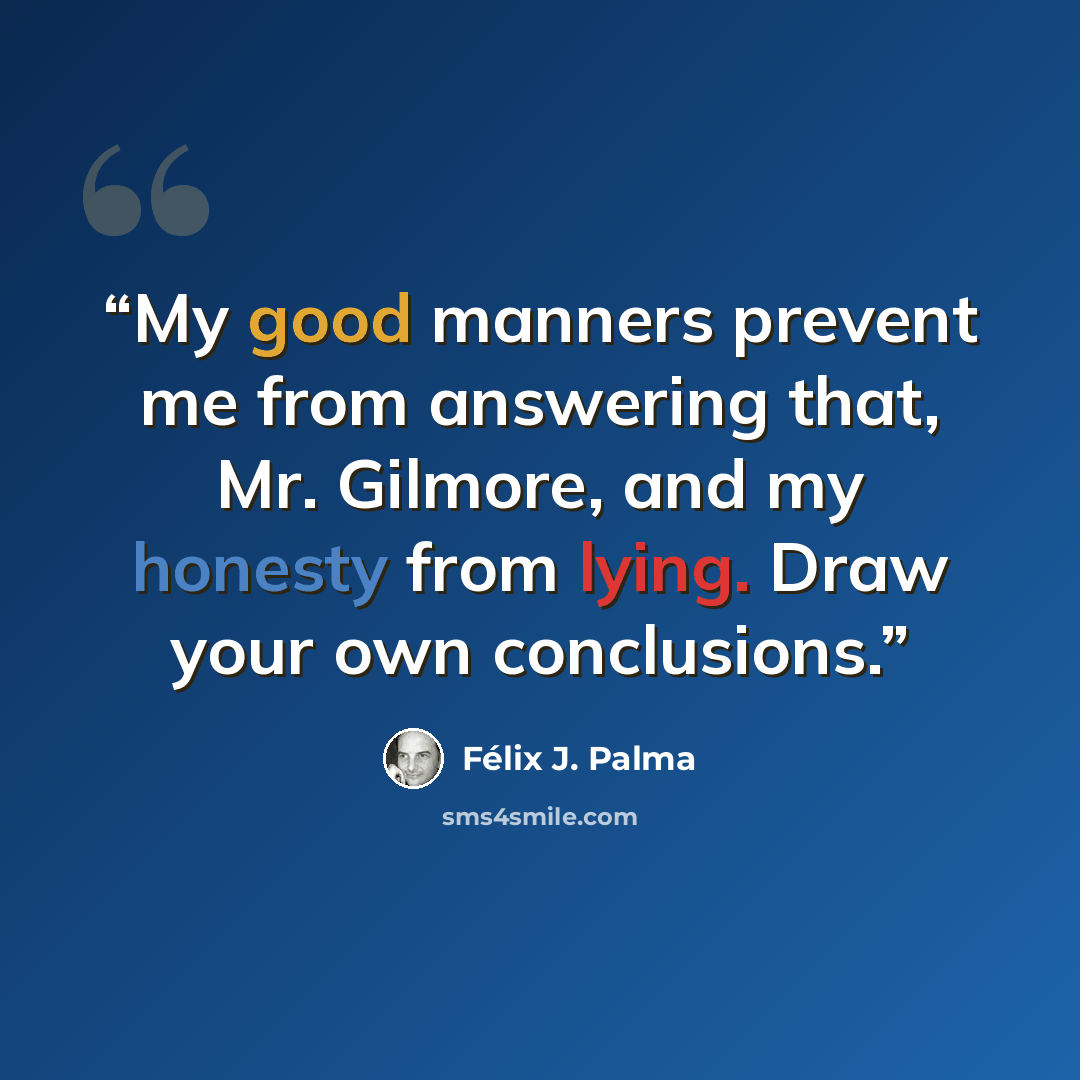 “My good manners prevent me from answering that, Mr. Gilmore, and my honesty from lying. Draw your own conclusions.” quote by Félix J. Palma