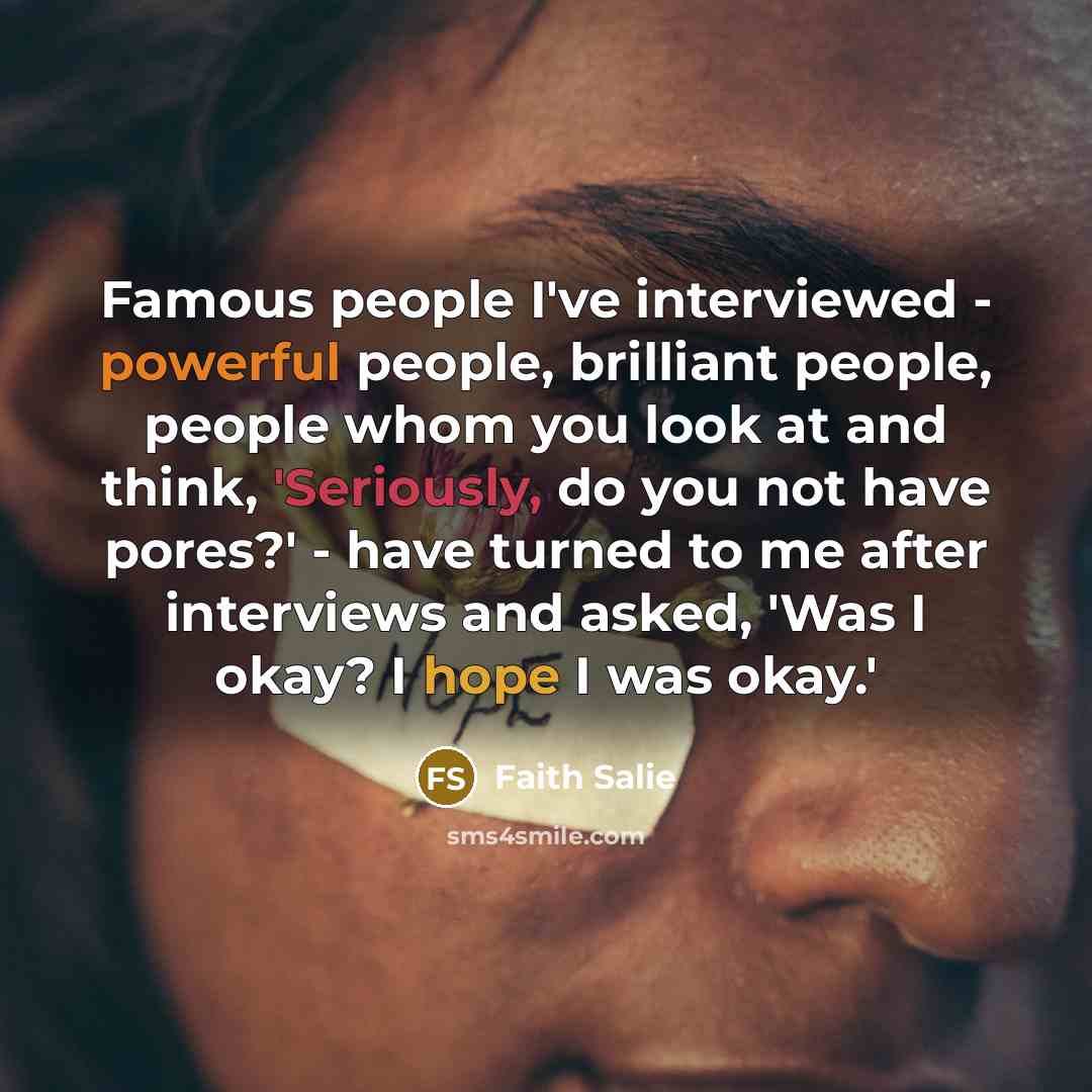 “Famous people I've interviewed - powerful people, brilliant people, people whom you look at and think, 'Seriously, do you not have pores?' - have turned to me after interviews and asked, 'Was I okay? I hope I was okay.'” quote by Faith Salie