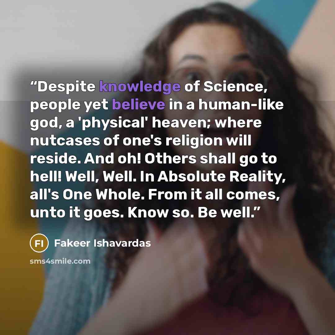 “Despite knowledge of Science, people yet believe in a human-like god, a 'physical' heaven; where nutcases of one's religion will reside. And oh! Others shall go to hell! Well, Well. In Absolute Reality, all's One Whole. From it all comes, unto it goes. Know so. Be well.” quote by Fakeer Ishavardas