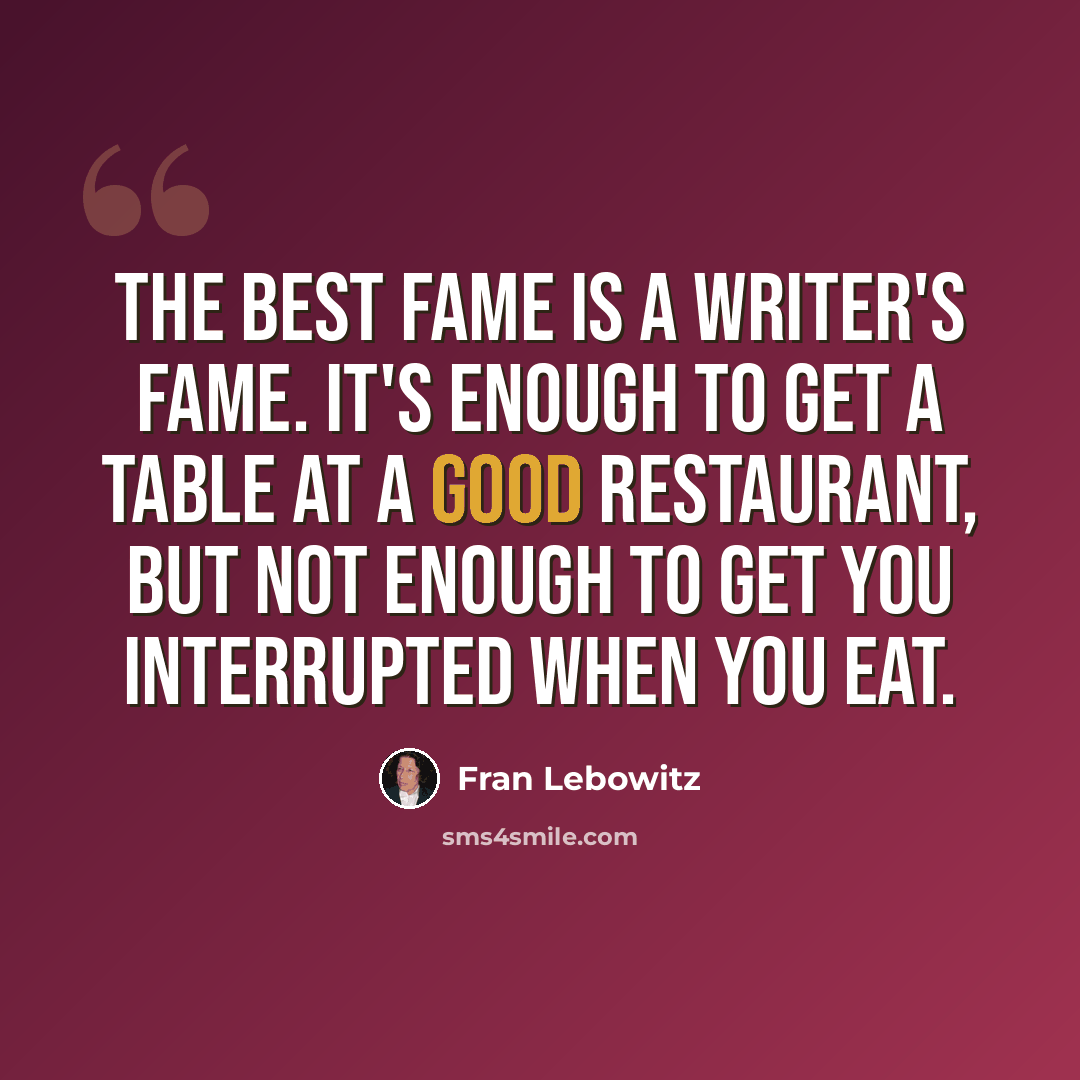 “The best fame is a writer's fame. It's enough to get a table at a good restaurant, but not enough to get you interrupted when you eat.” quote by Fran Lebowitz