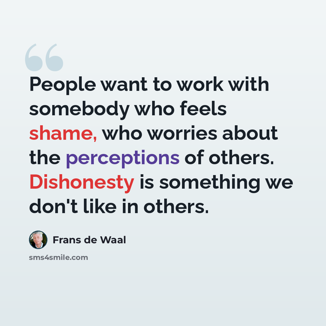 “People want to work with somebody who feels shame, who worries about the perceptions of others. Dishonesty is something we don't like in others.” quote by Frans de Waal