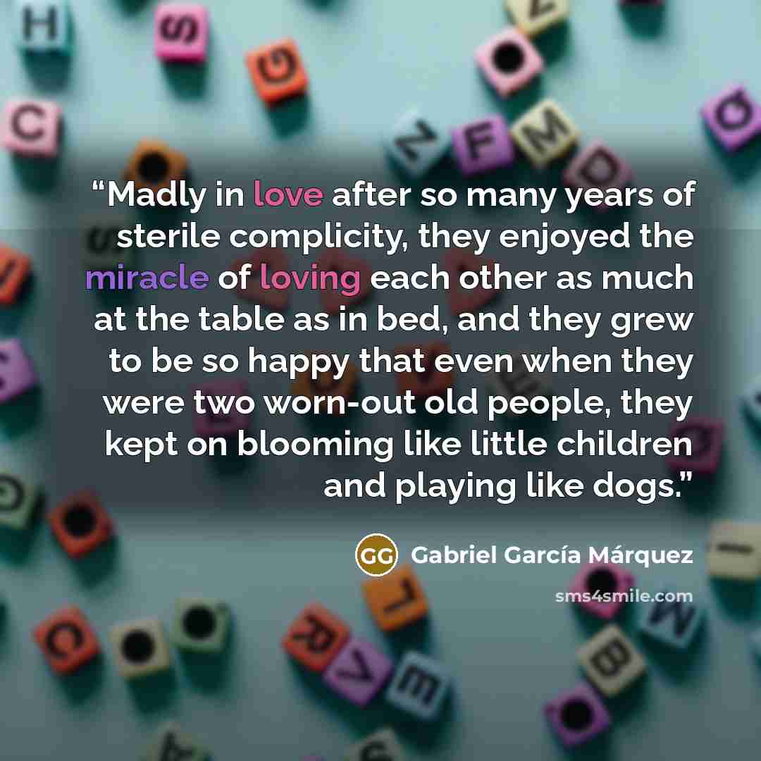 “Madly in love after so many years of sterile complicity, they enjoyed the miracle of loving each other as much at the table as in bed, and they grew to be so happy that even when they were two worn-out old people, they kept on blooming like little children and playing like dogs.” quote by Gabriel García Márquez