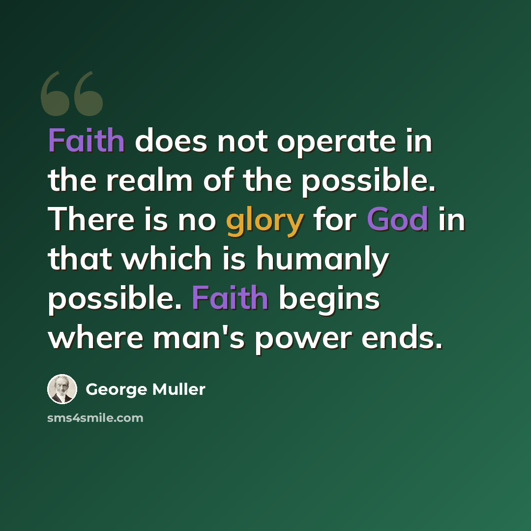 “Faith does not operate in the realm of the possible. There is no glory for God in that which is humanly possible. Faith begins where man's power ends.” quote by George Muller