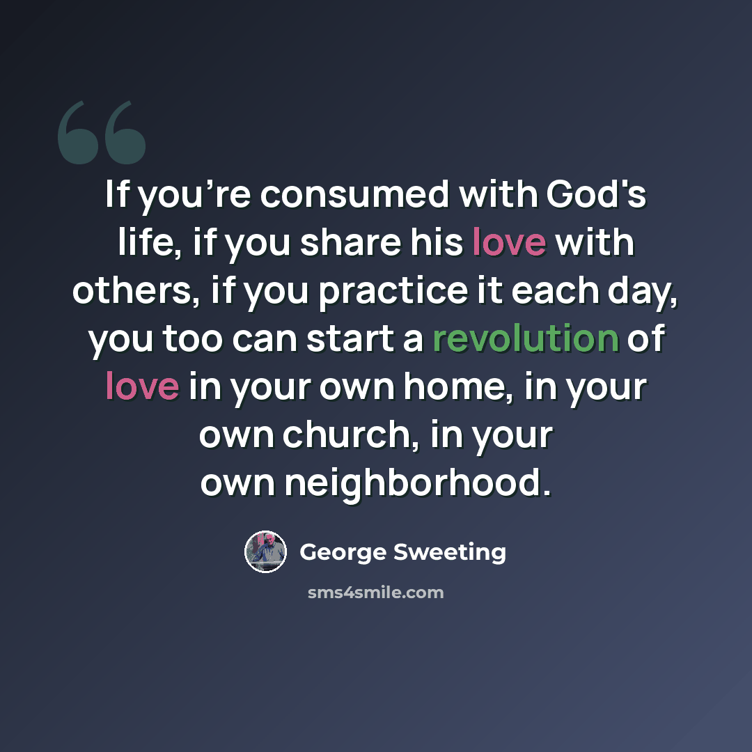 “If you're consumed with God's life, if you share his love with others, if you practice it each day, you too can start a revolution of love in your own home, in your own church, in your own neighborhood.” quote by George Sweeting