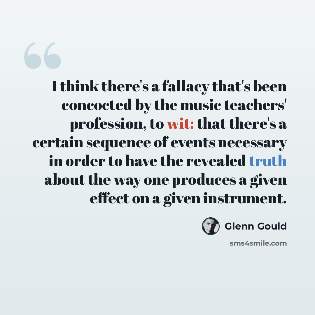 “I think there's a fallacy that's been concocted by the music teachers' profession, to wit: that there's a certain sequence of events necessary in order to have the revealed truth about the way one produces a given effect on a given instrument.” quote by Glenn Gould