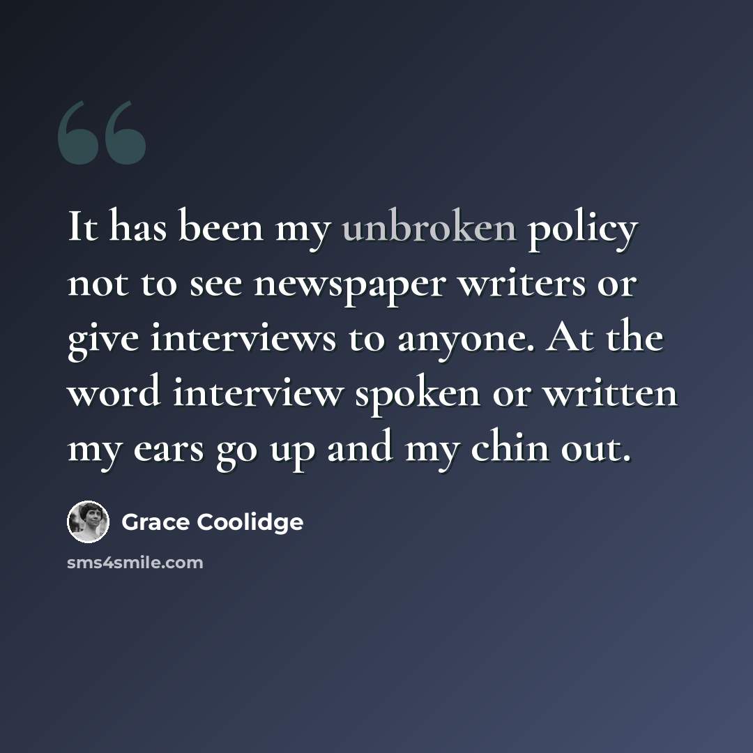 “It has been my unbroken policy not to see newspaper writers or give interviews to anyone. At the word interview spoken or written my ears go up and my chin out.” quote by Grace Coolidge