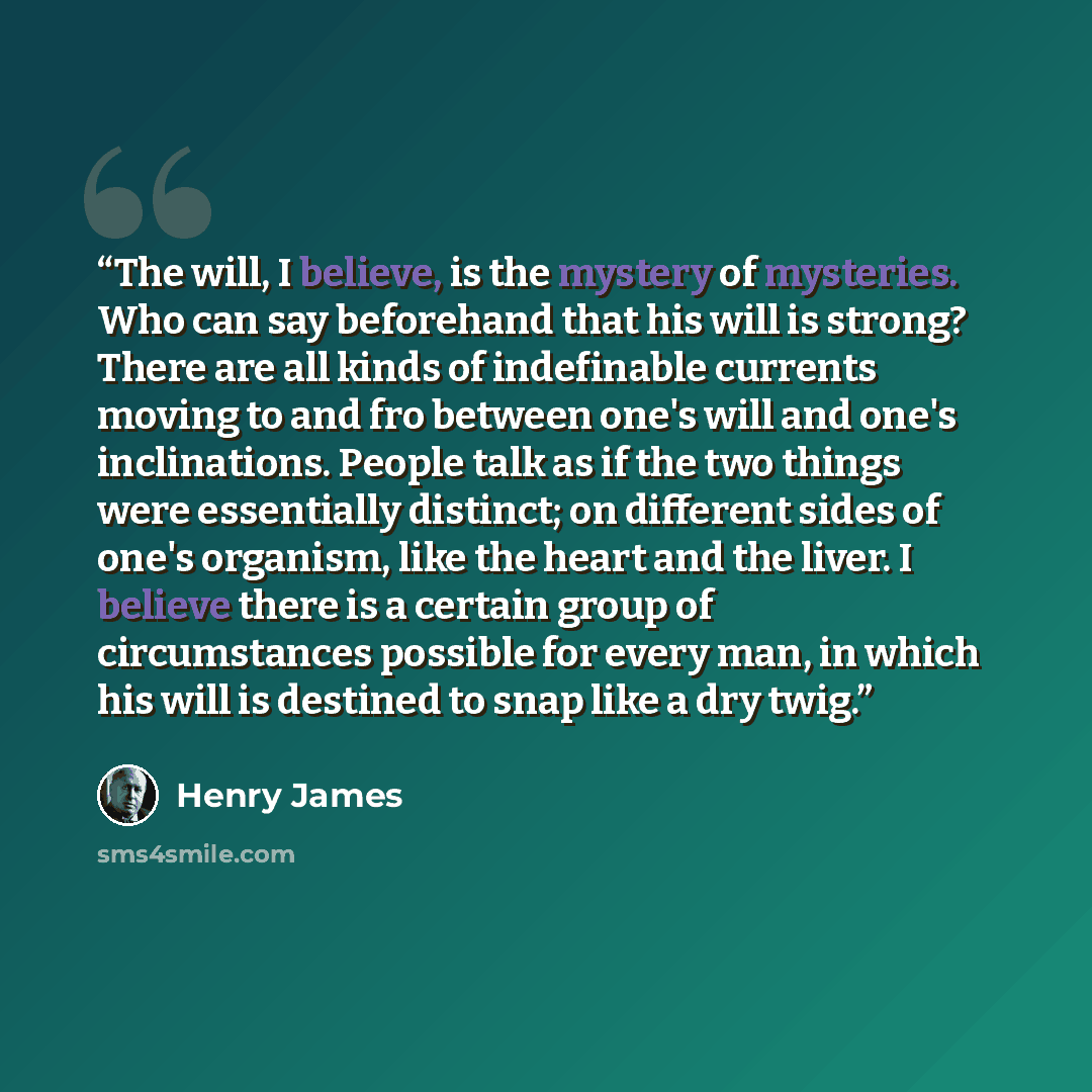 “The will, I believe, is the mystery of mysteries. Who can say beforehand that his will is strong? There are all kinds of indefinable currents moving to and fro between one's will and one's inclinations. People talk as if the two things were essentially distinct; on different sides of one's…” quote by Henry James