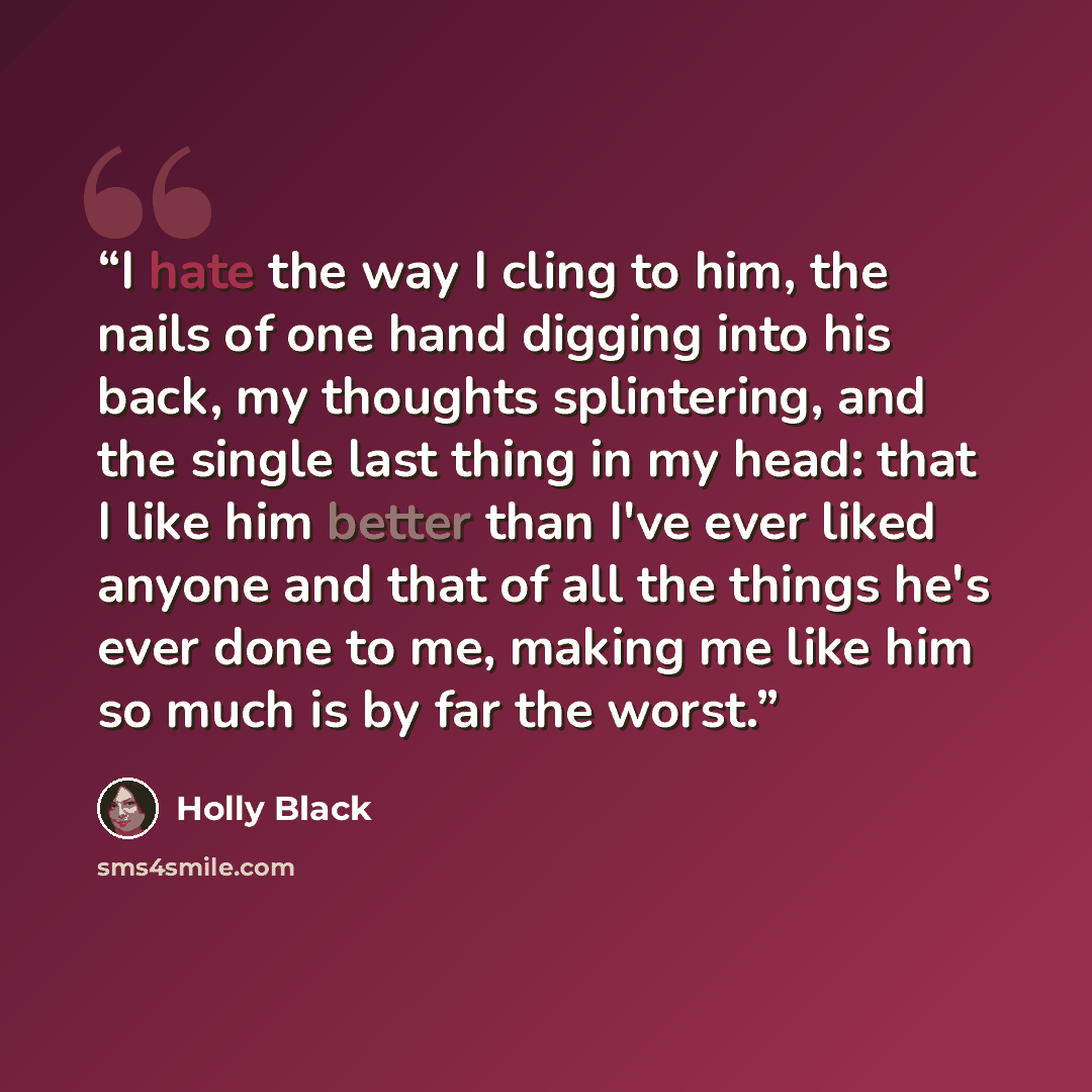 “I hate the way I cling to him, the nails of one hand digging into his back, my thoughts splintering, and the single last thing in my head: that I like him better than I've ever liked anyone and that of all the things he's ever done to me, making me like him so much is by far the worst.” quote by Holly Black