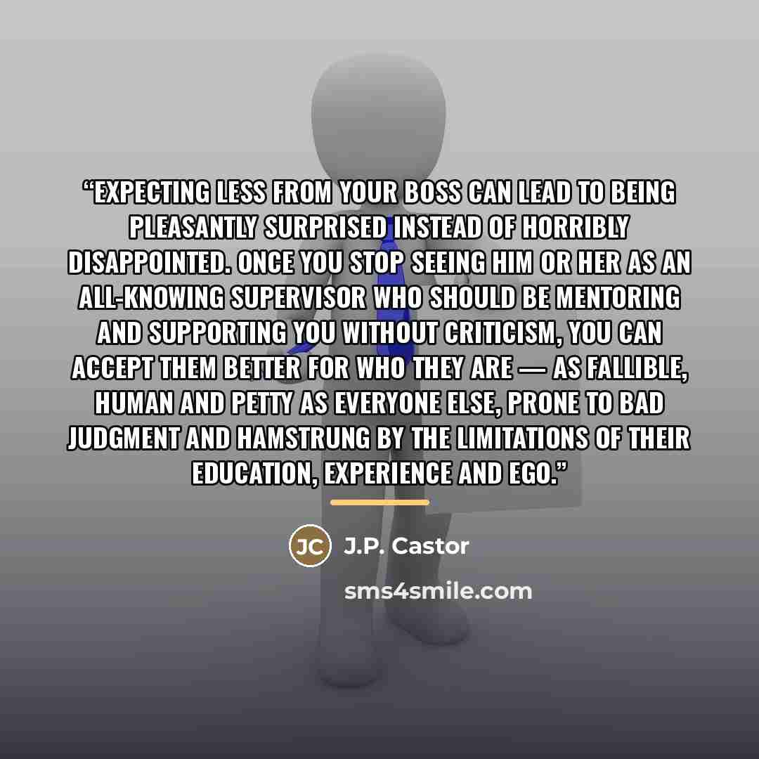 “Expecting less from your boss can lead to being pleasantly surprised instead of horribly disappointed. Once you stop seeing him or her as an all-knowing supervisor who should be mentoring and supporting you without criticism, you can accept them better for who they are — as fallible, human and…” quote by J.P. Castor