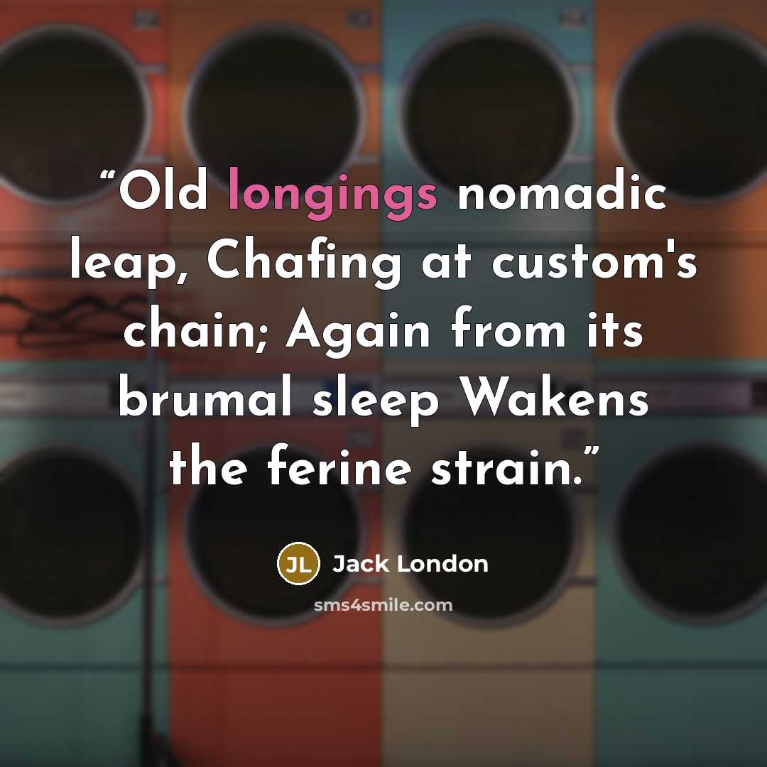 “Old longings nomadic leap, Chafing at custom's chain; Again from its brumal sleep Wakens the ferine strain.” quote by Jack London