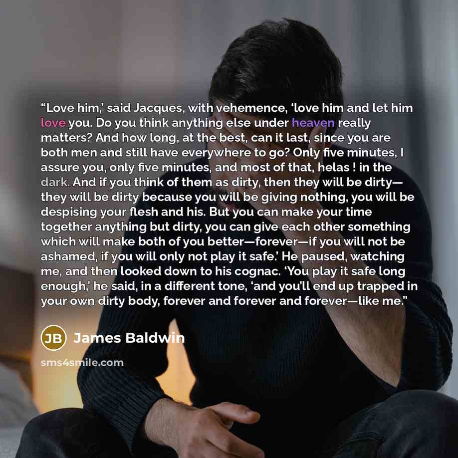“Love him,’ said Jacques, with vehemence, ‘love him and let him love you. Do you think anything else under heaven really matters? And how long, at the best, can it last, since you are both men and still have everywhere to go? Only five minutes, I assure you, only five minutes, and most of that…” quote by James Baldwin