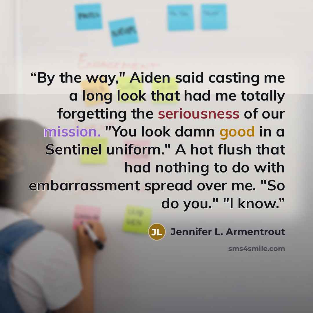 “By the way," Aiden said casting me a long look that had me totally forgetting the seriousness of our mission. "You look damn good in a Sentinel uniform." A hot flush that had nothing to do with embarrassment spread over me. "So do you." "I know.” quote by Jennifer L. Armentrout