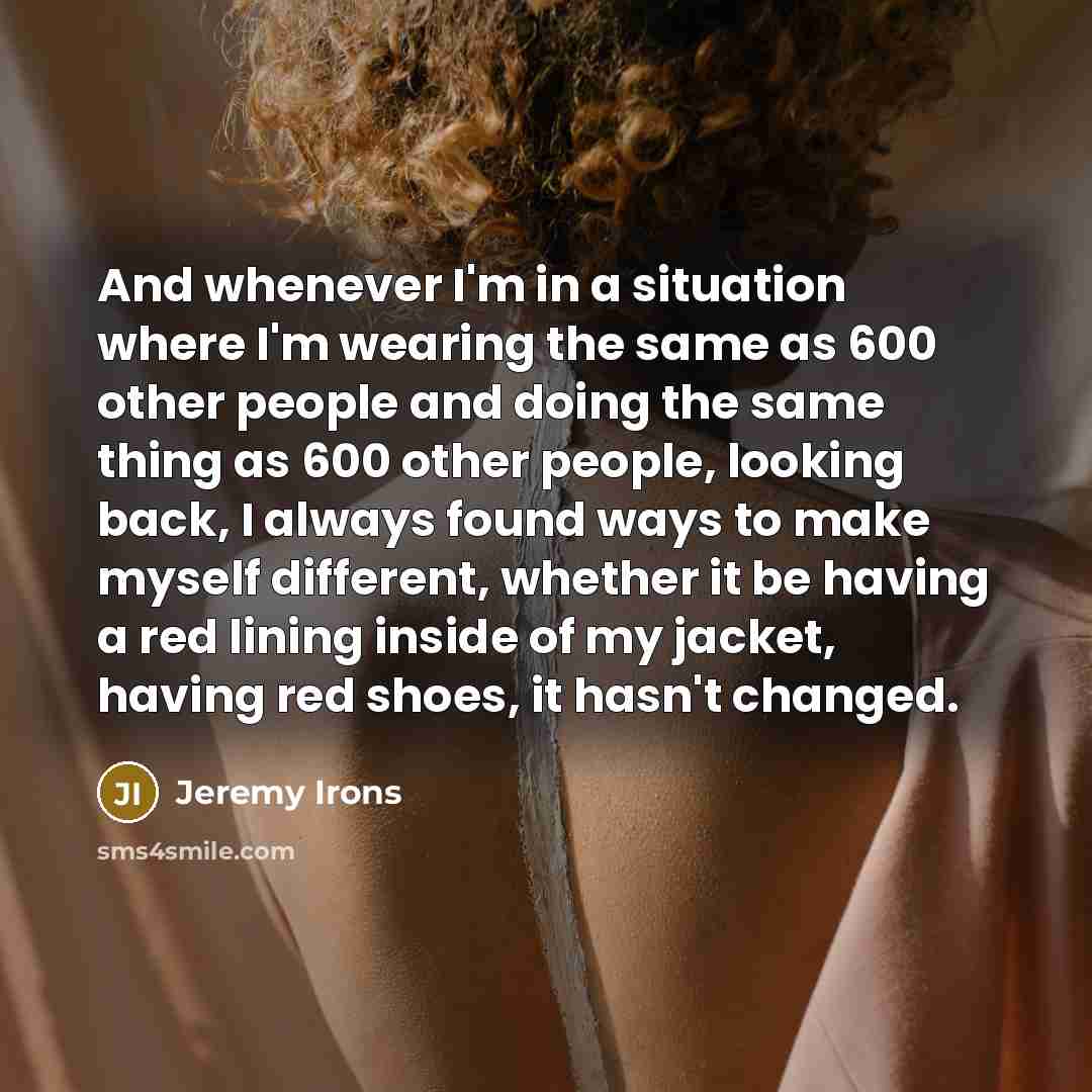“And whenever I'm in a situation where I'm wearing the same as 600 other people and doing the same thing as 600 other people, looking back, I always found ways to make myself different, whether it be having a red lining inside of my jacket, having red shoes, it hasn't changed.” quote by Jeremy Irons