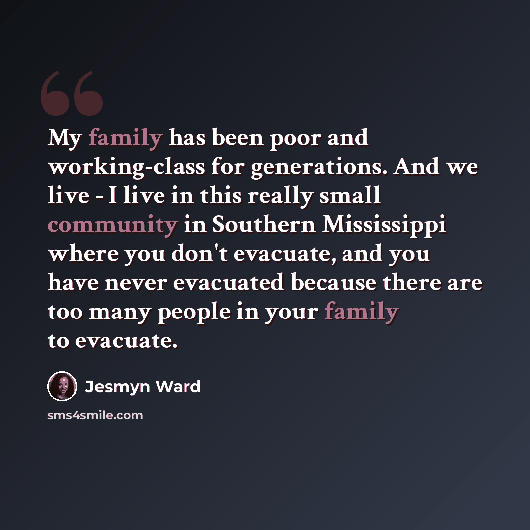 “My family has been poor and working-class for generations. And we live - I live in this really small community in Southern Mississippi where you don't evacuate, and you have never evacuated because there are too many people in your family to evacuate.” quote by Jesmyn Ward
