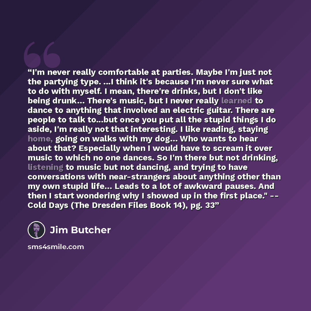“I'm never really comfortable at parties. Maybe I'm just not the partying type. ...I think it's because I'm never sure what to do with myself. I mean, there're drinks, but I don't like being drunk… There's music, but I never really learned to dance to anything that involved an electric guitar…” quote by Jim Butcher