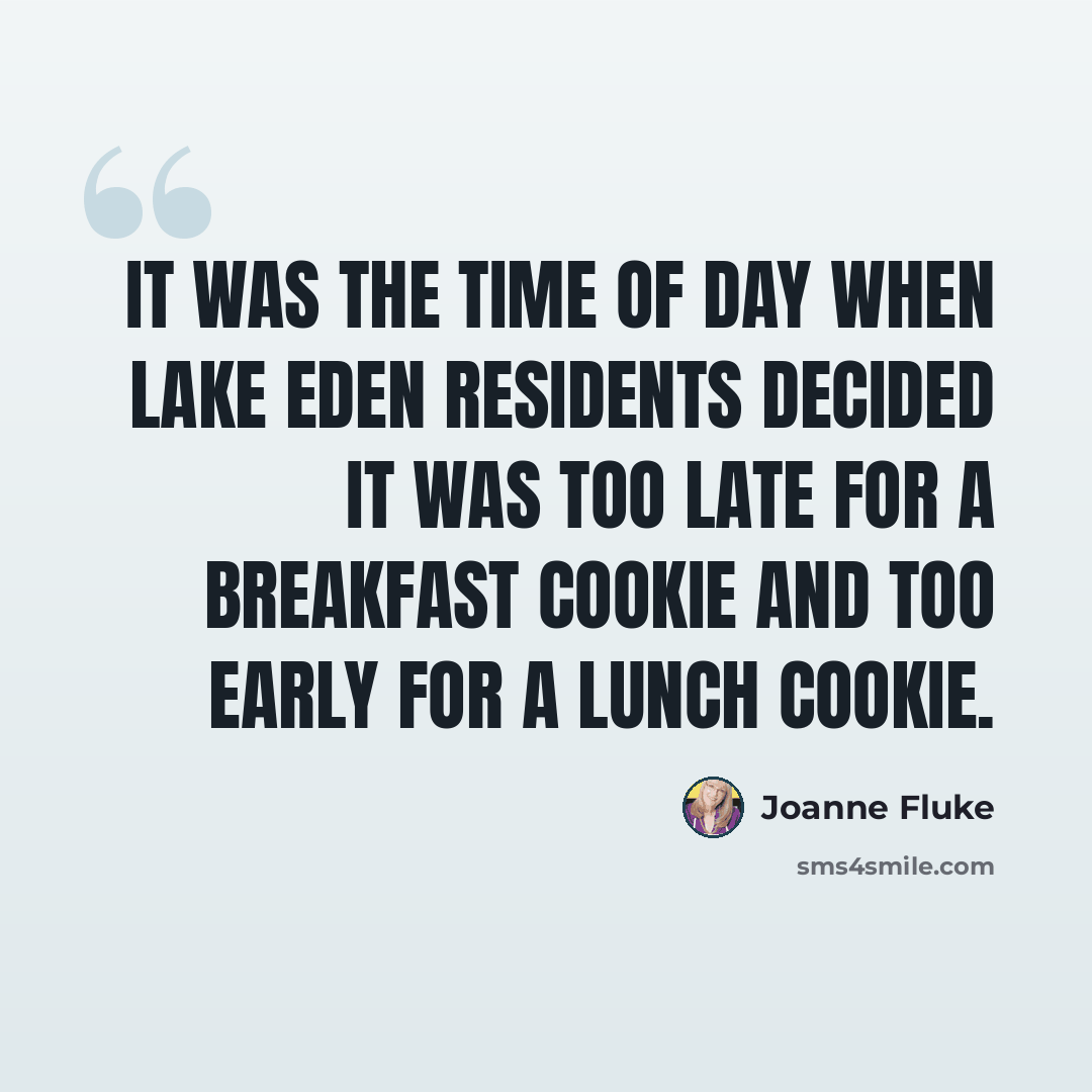 “IT was the time of day when Lake Eden residents decided it was too late for a breakfast cookie and too early for a lunch cookie.” quote by Joanne Fluke