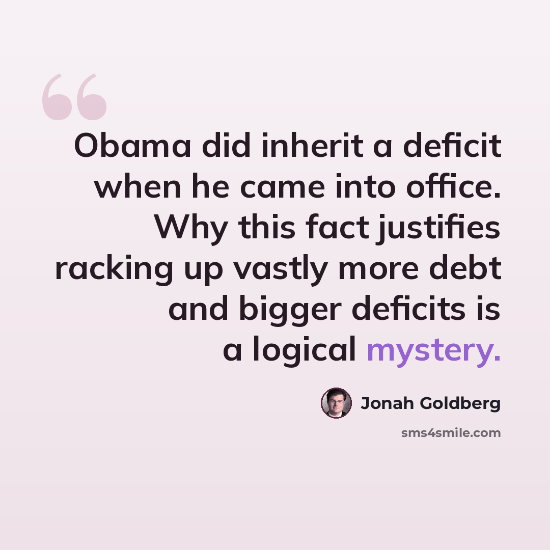 “Obama did inherit a deficit when he came into office. Why this fact justifies racking up vastly more debt and bigger deficits is a logical mystery.” quote by Jonah Goldberg