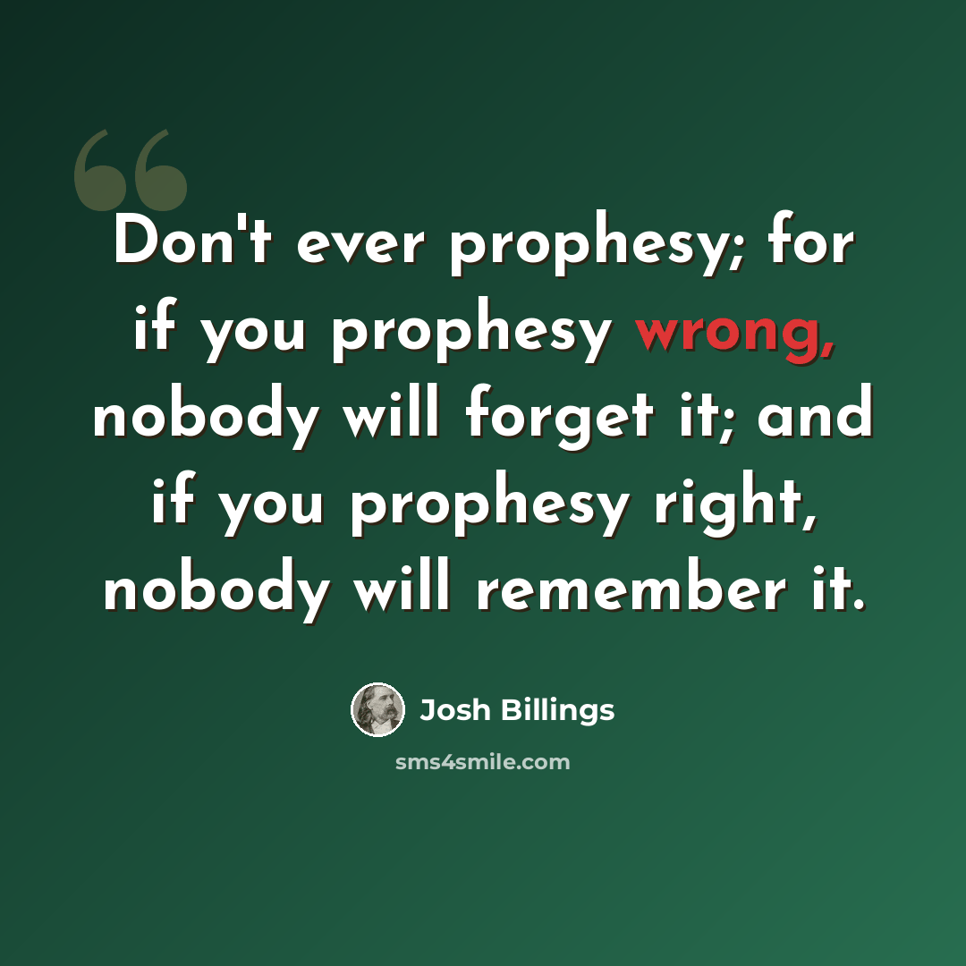 “Don't ever prophesy; for if you prophesy wrong, nobody will forget it; and if you prophesy right, nobody will remember it.” quote by Josh Billings