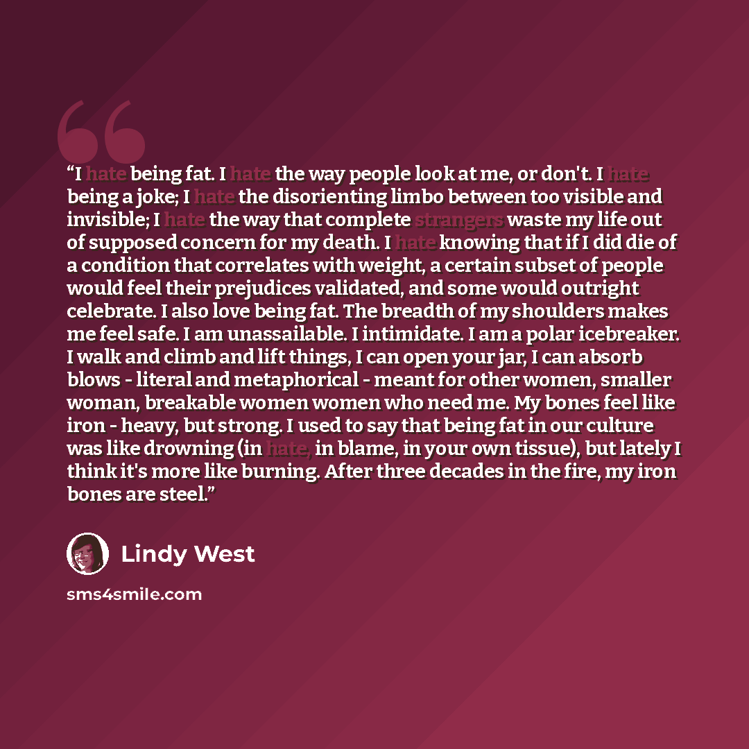 “I hate being fat. I hate the way people look at me, or don't. I hate being a joke; I hate the disorienting limbo between too visible and invisible; I hate the way that complete strangers waste my life out of supposed concern for my death. I hate knowing that if I did die of a condition that…” quote by Lindy West
