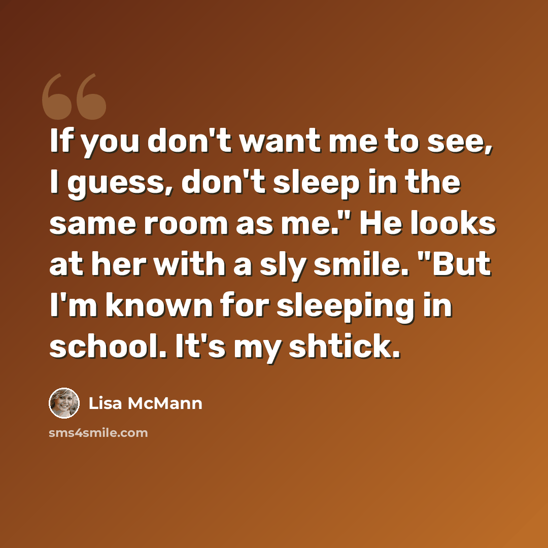 “If you don't want me to see, I guess, don't sleep in the same room as me." He looks at her with a sly smile. "But I'm known for sleeping in school. It's my shtick.” quote by Lisa McMann