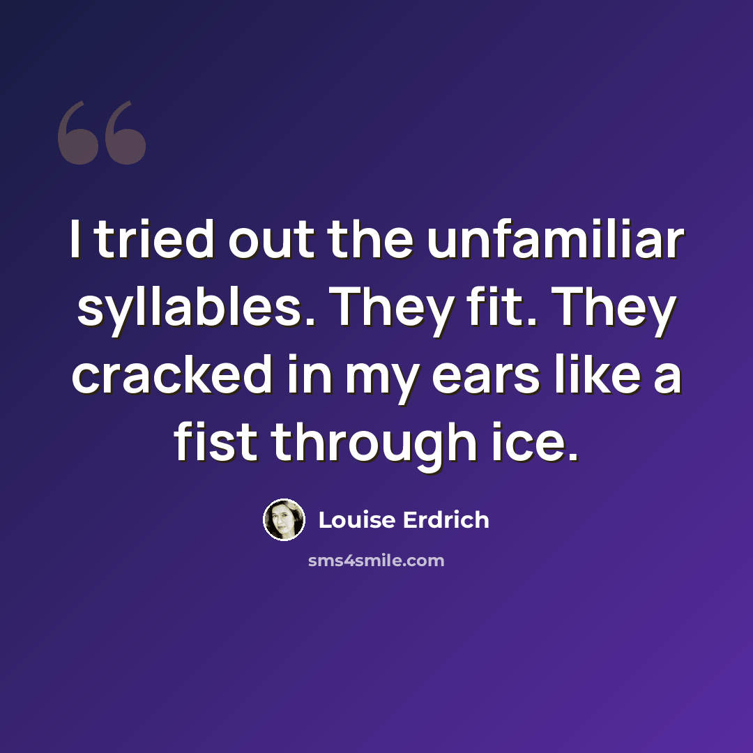 “I tried out the unfamiliar syllables. They fit. They cracked in my ears like a fist through ice.” quote by Louise Erdrich