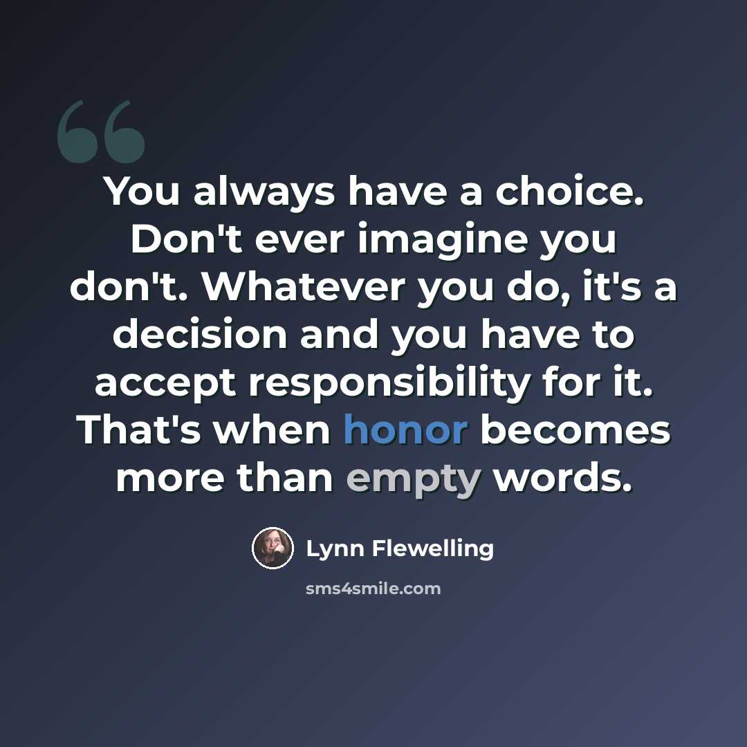“You always have a choice. Don't ever imagine you don't. Whatever you do, it's a decision and you have to accept responsibility for it. That's when honor becomes more than empty words.” quote by Lynn Flewelling