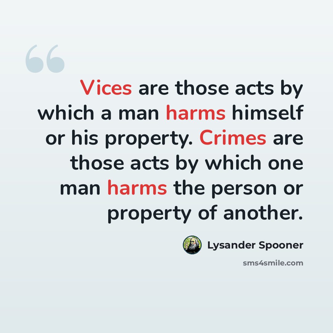 “Vices are those acts by which a man harms himself or his property. Crimes are those acts by which one man harms the person or property of another.” quote by Lysander Spooner