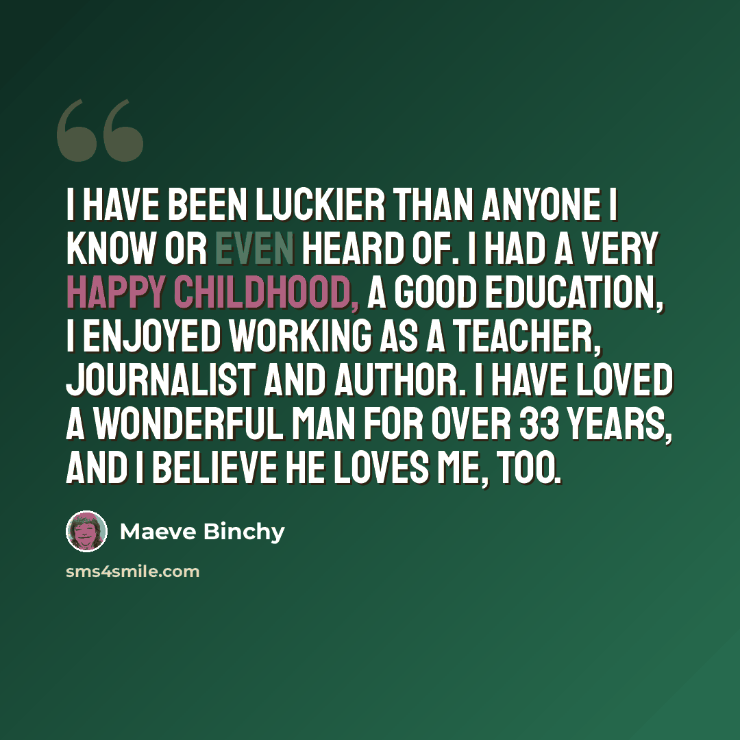 “I have been luckier than anyone I know or even heard of. I had a very happy childhood, a good education, I enjoyed working as a teacher, journalist and author. I have loved a wonderful man for over 33 years, and I believe he loves me, too.” quote by Maeve Binchy
