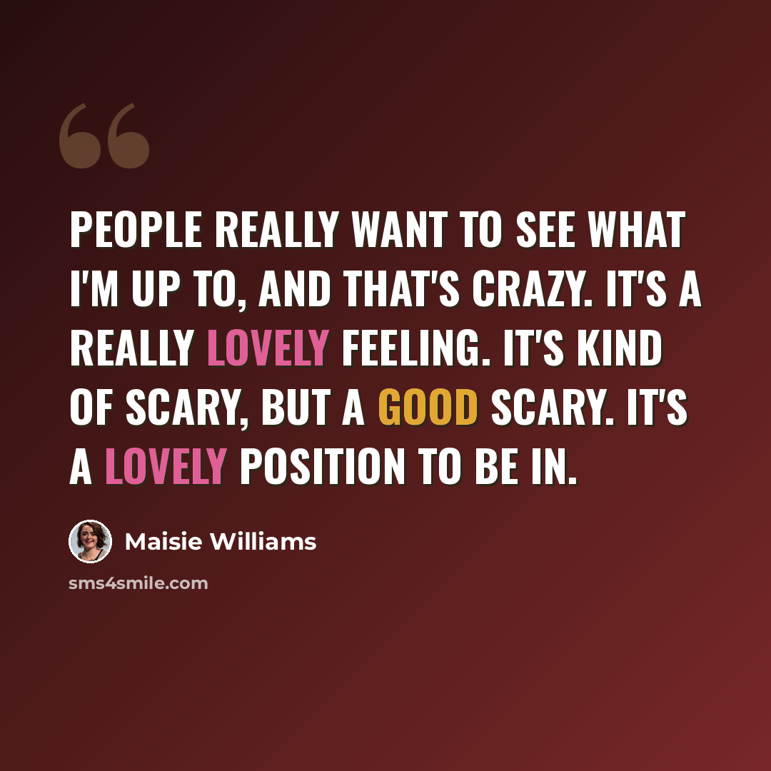 “People really want to see what I'm up to, and that's crazy. It's a really lovely feeling. It's kind of scary, but a good scary. It's a lovely position to be in.” quote by Maisie Williams