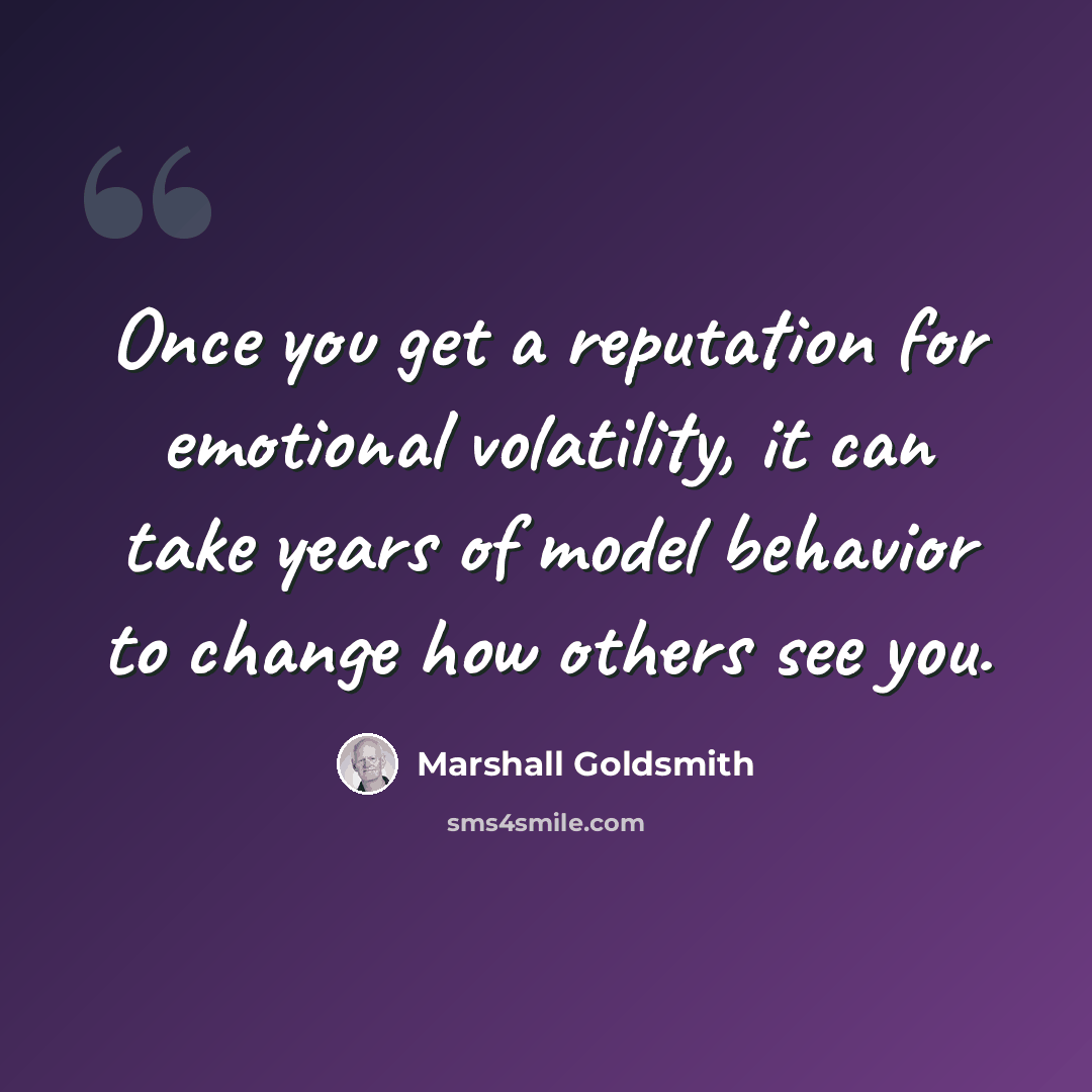 “Once you get a reputation for emotional volatility, it can take years of model behavior to change how others see you.” quote by Marshall Goldsmith