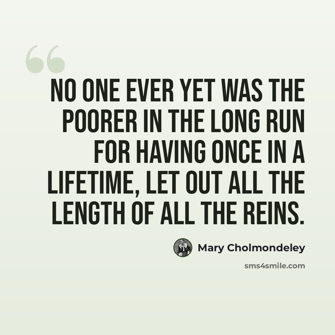 “No one ever yet was the poorer in the long run for having once in a lifetime, let out all the length of all the reins.” quote by Mary Cholmondeley