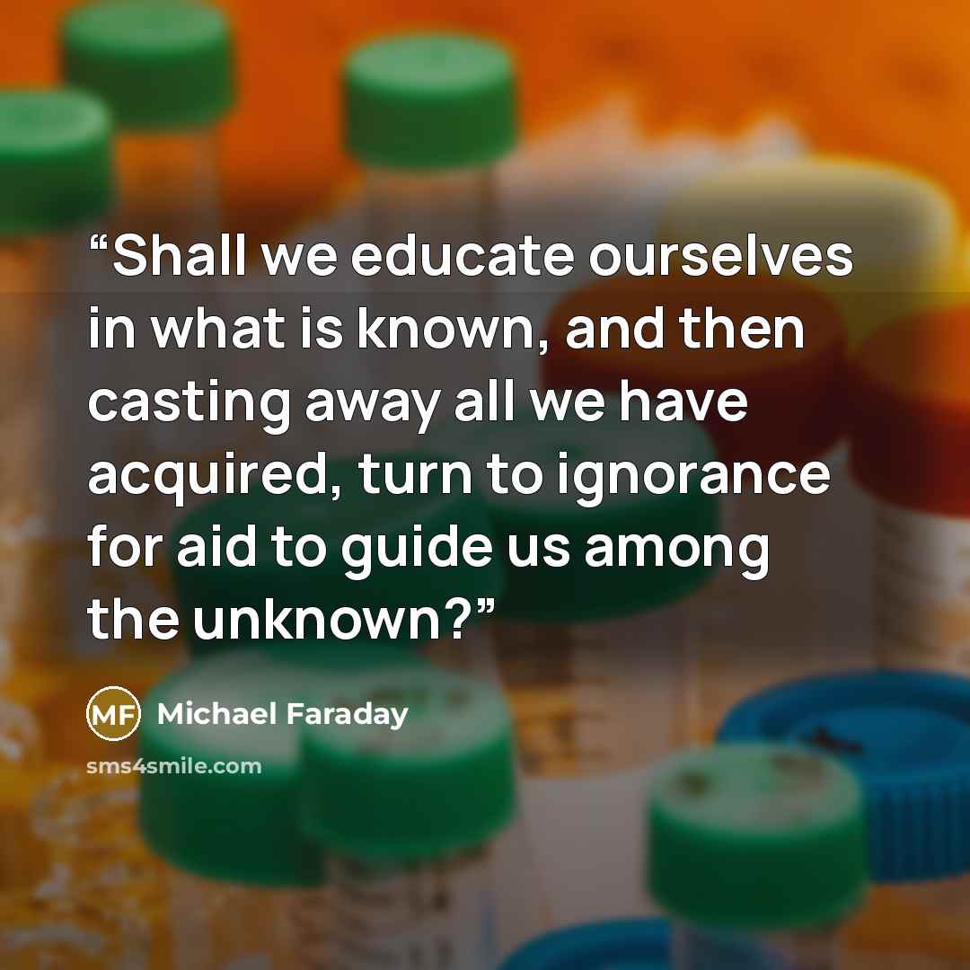 “Shall we educate ourselves in what is known, and then casting away all we have acquired, turn to ignorance for aid to guide us among the unknown?” quote by Michael Faraday