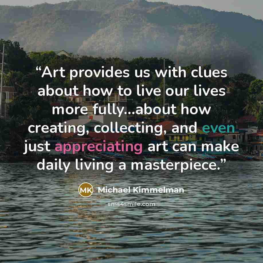 “Art provides us with clues about how to live our lives more fully...about how creating, collecting, and even just appreciating art can make daily living a masterpiece.” quote by Michael Kimmelman