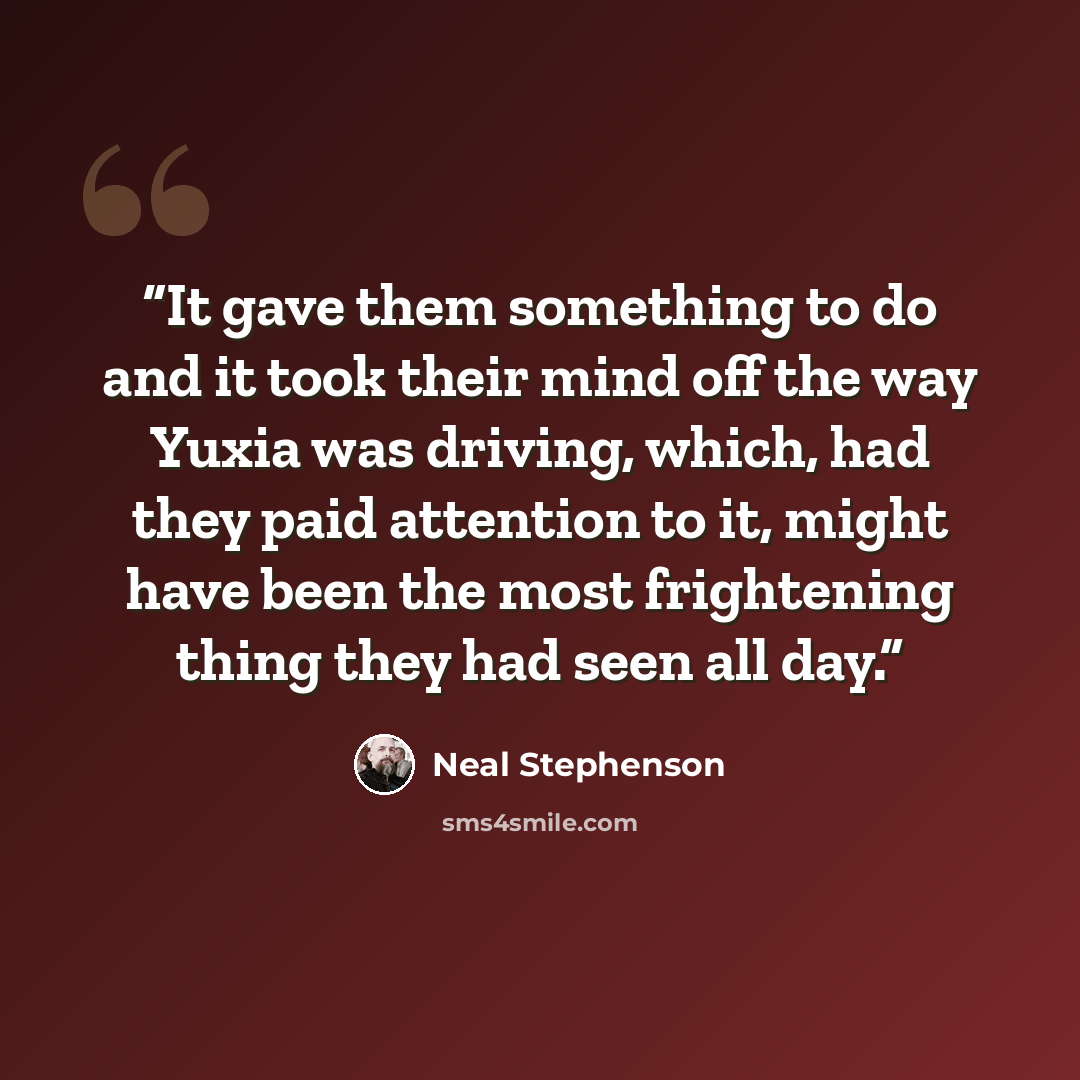 “It gave them something to do and it took their mind off the way Yuxia was driving, which, had they paid attention to it, might have been the most frightening thing they had seen all day.” quote by Neal Stephenson