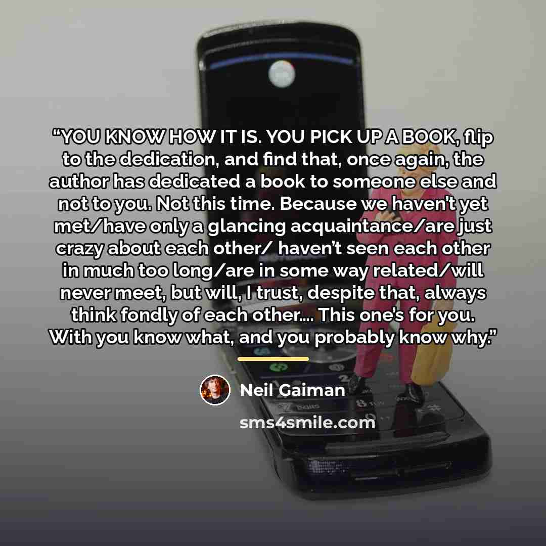 “YOU KNOW HOW IT IS. YOU PICK UP A BOOK, flip to the dedication, and find that, once again, the author has dedicated a book to someone else and not to you. Not this time. Because we haven’t yet met/have only a glancing acquaintance/are just crazy about each other/ haven’t seen each other in much…” quote by Neil Gaiman