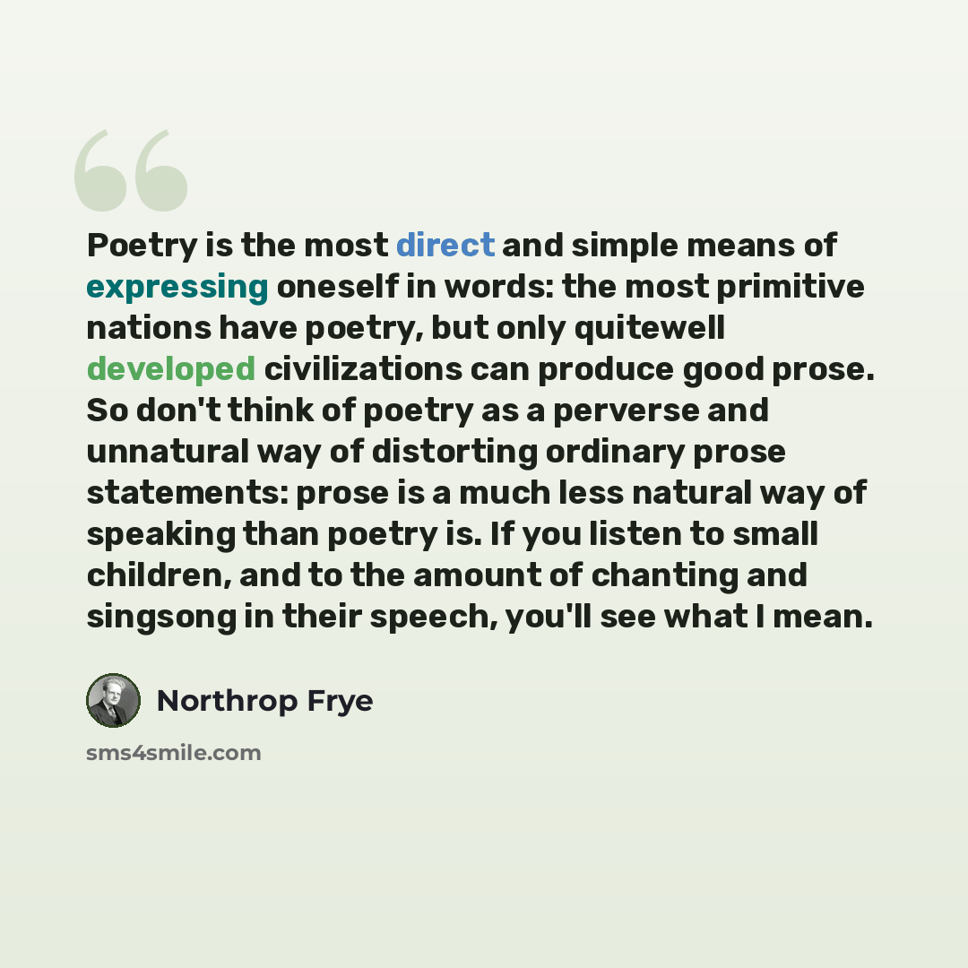 “Poetry is the most direct and simple means of expressing oneself in words: the most primitive nations have poetry, but only quitewell developed civilizations can produce good prose. So don't think of poetry as a perverse and unnatural way of distorting ordinary prose statements: prose is a much…” quote by Northrop Frye