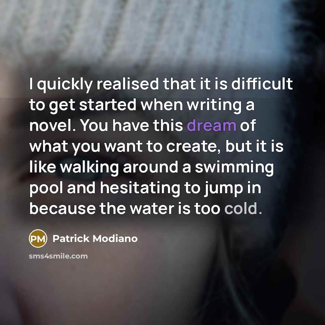 “I quickly realised that it is difficult to get started when writing a novel. You have this dream of what you want to create, but it is like walking around a swimming pool and hesitating to jump in because the water is too cold.” quote by Patrick Modiano