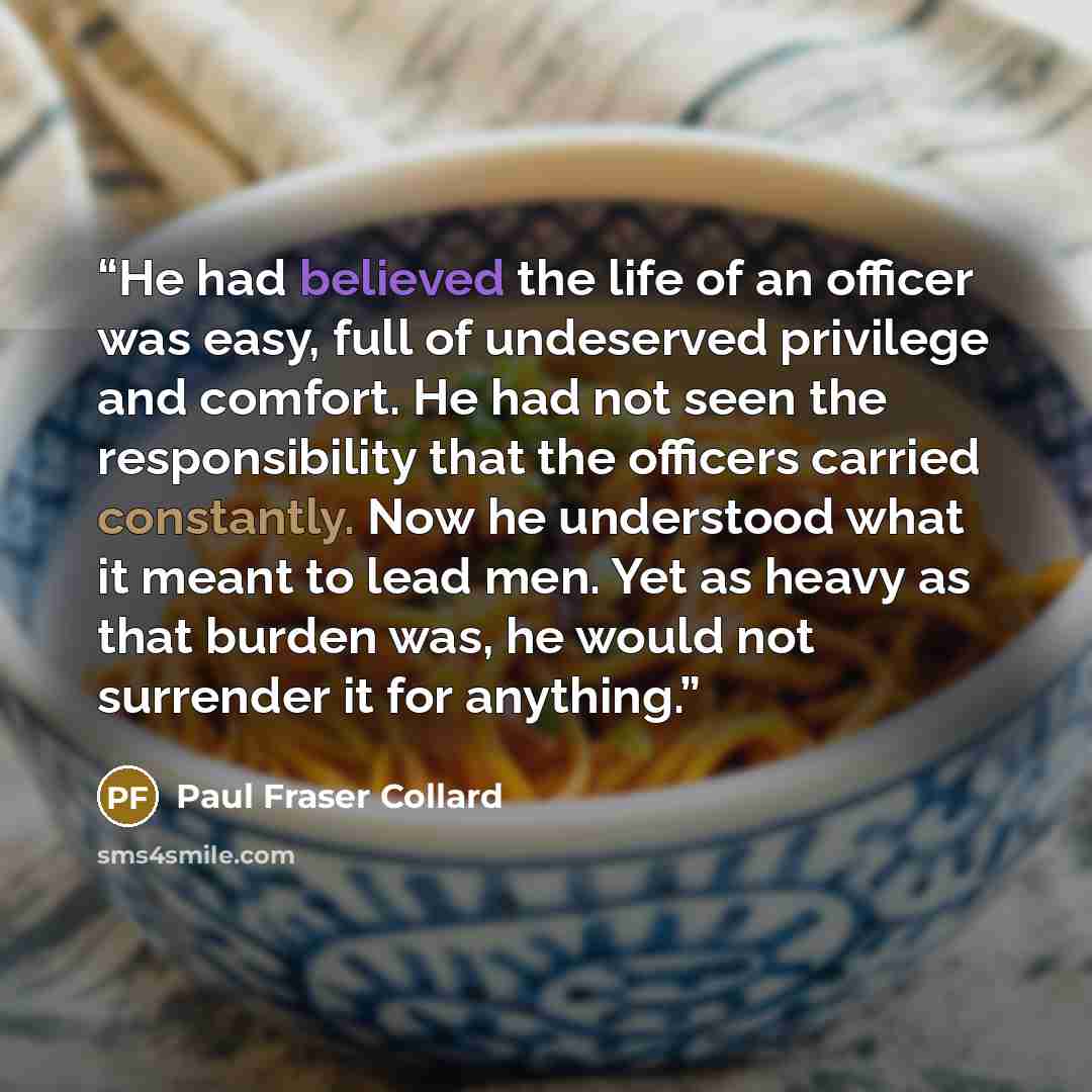 “He had believed the life of an officer was easy, full of undeserved privilege and comfort. He had not seen the responsibility that the officers carried constantly. Now he understood what it meant to lead men. Yet as heavy as that burden was, he would not surrender it for anything.” quote by Paul Fraser Collard