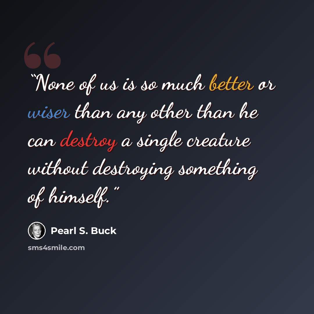 “None of us is so much better or wiser than any other than he can destroy a single creature without destroying something of himself.” quote by Pearl S. Buck