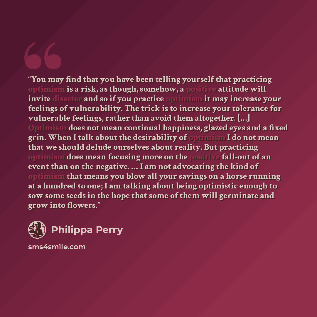 “You may find that you have been telling yourself that practicing optimism is a risk, as though, somehow, a positive attitude will invite disaster and so if you practice optimism it may increase your feelings of vulnerability. The trick is to increase your tolerance for vulnerable feelings, rather…” quote by Philippa Perry