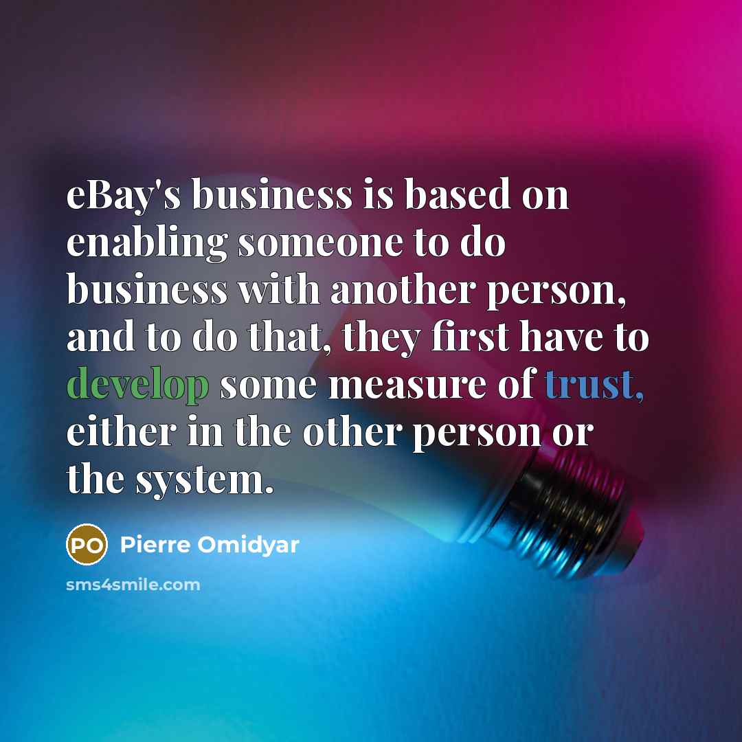 “eBay's business is based on enabling someone to do business with another person, and to do that, they first have to develop some measure of trust, either in the other person or the system.” quote by Pierre Omidyar
