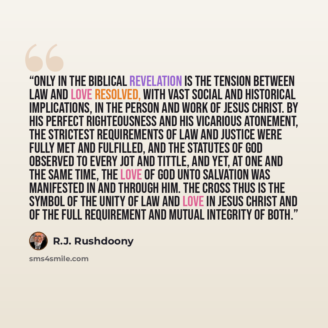“Only in the biblical revelation is the tension between law and love resolved, with vast social and historical implications, in the person and work of Jesus Christ. By His perfect righteousness and His vicarious atonement, the strictest requirements of law and justice were fully met and fulfilled…” quote by R.J. Rushdoony
