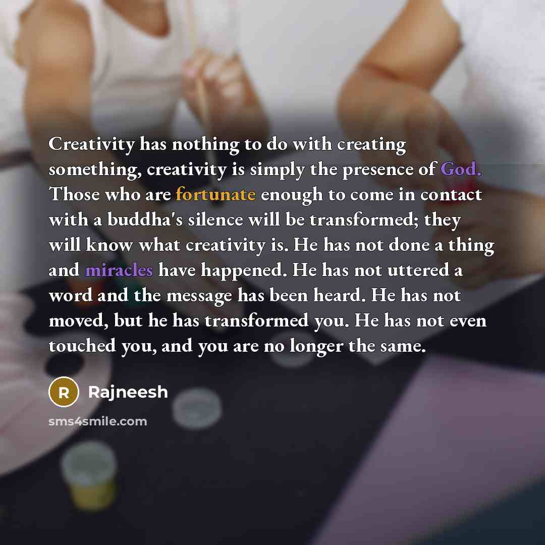 “Creativity has nothing to do with creating something, creativity is simply the presence of God. Those who are fortunate enough to come in contact with a buddha's silence will be transformed; they will know what creativity is. He has not done a thing and miracles have happened. He has not uttered a…” quote by Rajneesh