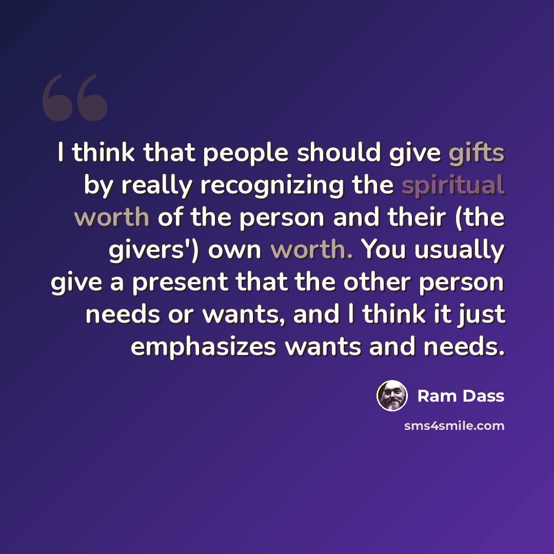 “I think that people should give gifts by really recognizing the spiritual worth of the person and their (the givers') own worth. You usually give a present that the other person needs or wants, and I think it just emphasizes wants and needs.” quote by Ram Dass