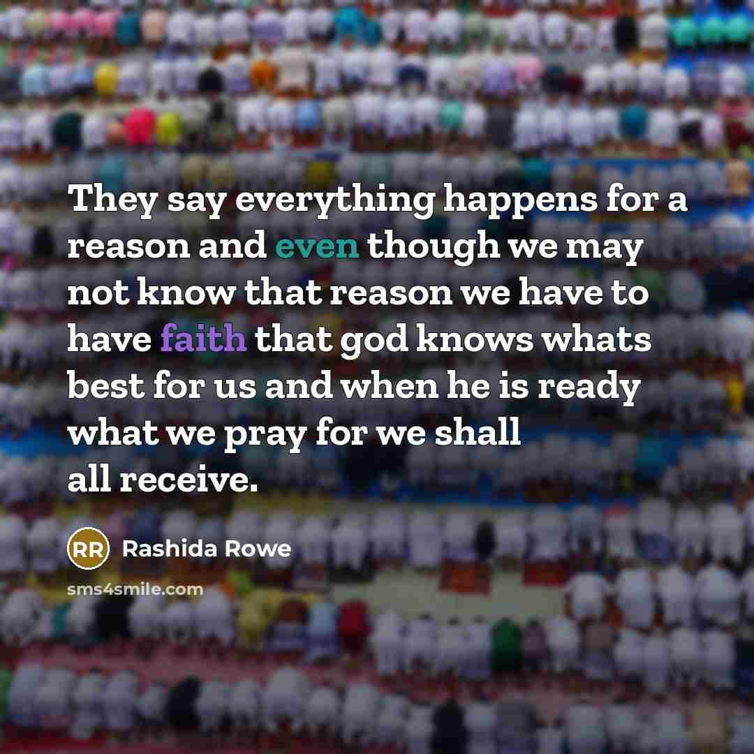 “They say everything happens for a reason and even though we may not know that reason we have to have faith that god knows whats best for us and when he is ready what we pray for we shall all receive.” quote by Rashida Rowe