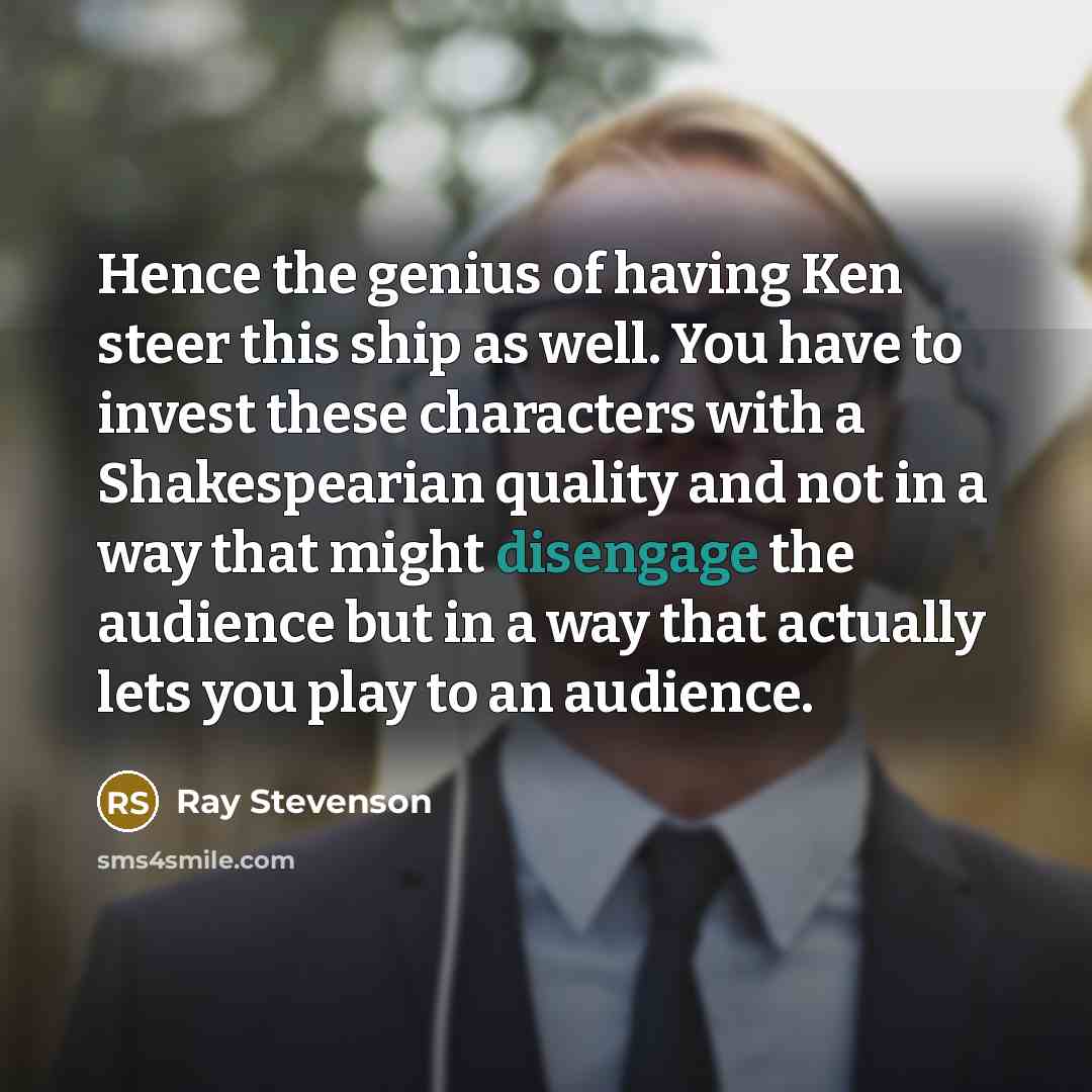 “Hence the genius of having Ken steer this ship as well. You have to invest these characters with a Shakespearian quality and not in a way that might disengage the audience but in a way that actually lets you play to an audience.” quote by Ray Stevenson